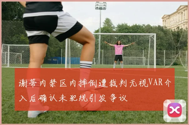 谢蒂内禁区内摔倒遭裁判无视VAR介入后确认未犯规引发争议