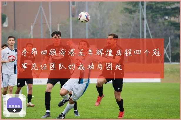 李昂回顾海港五年辉煌历程四个冠军见证团队的成功与团结