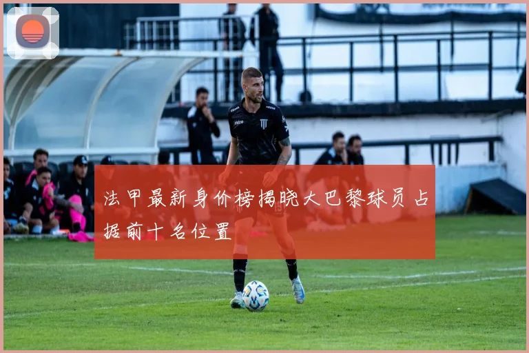 法甲最新身价榜揭晓大巴黎球员占据前十名位置