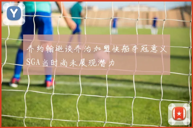 乔约翰逊谈乔治加盟快船夺冠意义SGA当时尚未展现潜力