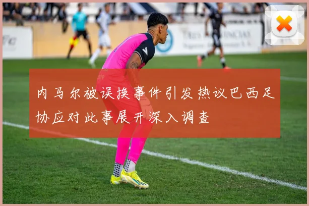 内马尔被误换事件引发热议巴西足协应对此事展开深入调查