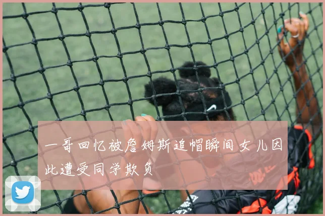 一哥回忆被詹姆斯追帽瞬间女儿因此遭受同学欺负