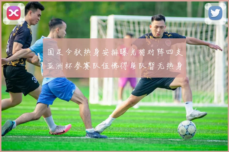 国足今秋热身安排曝光将对阵四支亚洲杯参赛队伍佛得角队暂无热身计划