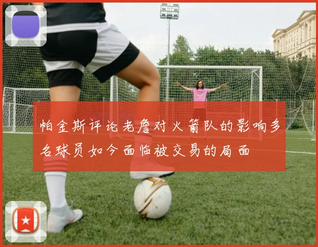 帕金斯评论老詹对火箭队的影响多名球员如今面临被交易的局面
