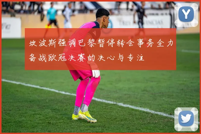 坎波斯强调巴黎暂停转会事务全力备战欧冠决赛的决心与专注