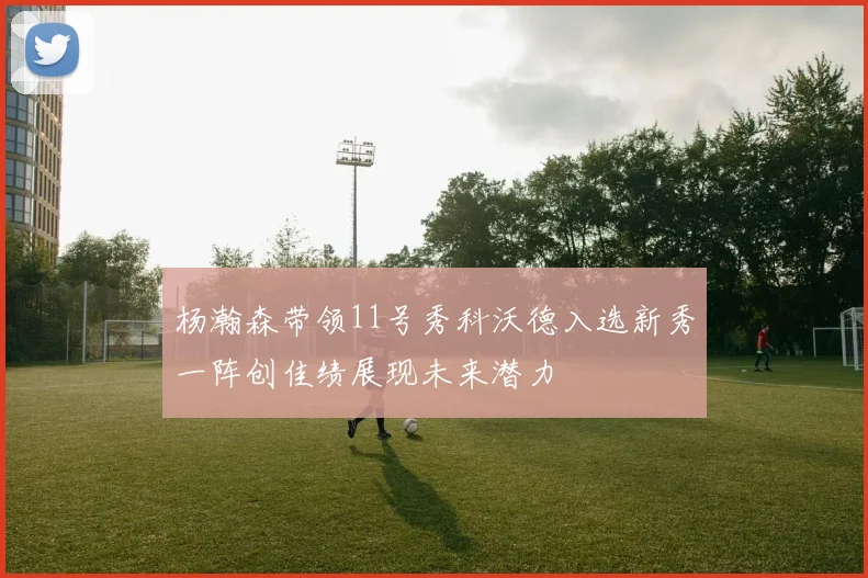杨瀚森带领11号秀科沃德入选新秀一阵创佳绩展现未来潜力
