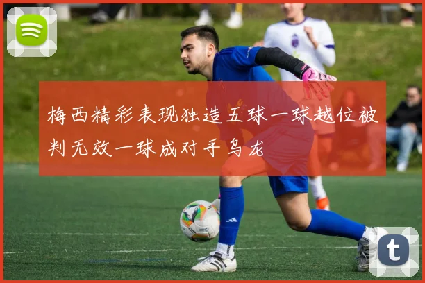 梅西精彩表现独造五球一球越位被判无效一球成对手乌龙