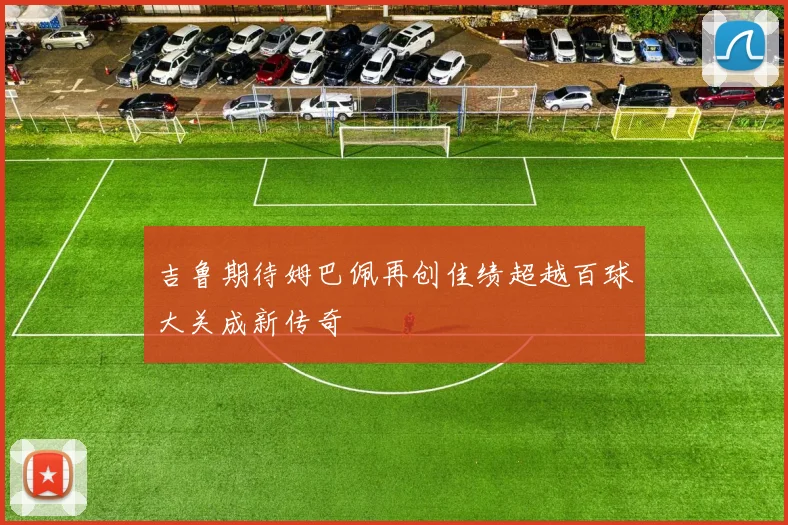 吉鲁期待姆巴佩再创佳绩超越百球大关成新传奇
