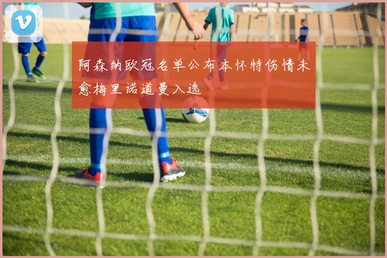 阿森纳欧冠名单公布本怀特伤情未愈梅里诺道曼入选
