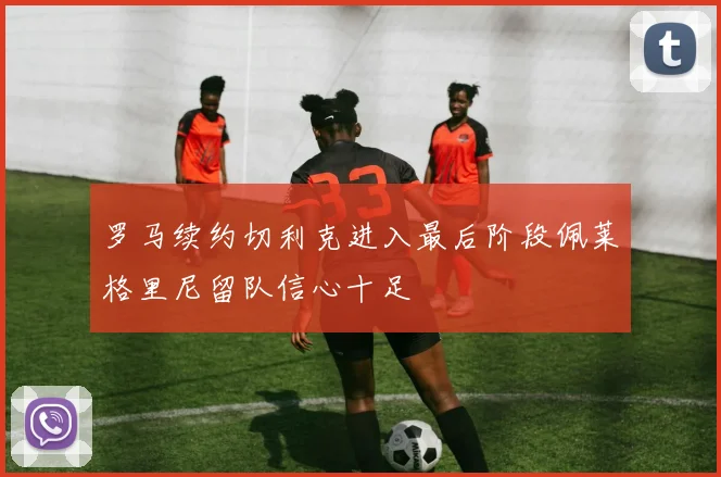 罗马续约切利克进入最后阶段佩莱格里尼留队信心十足
