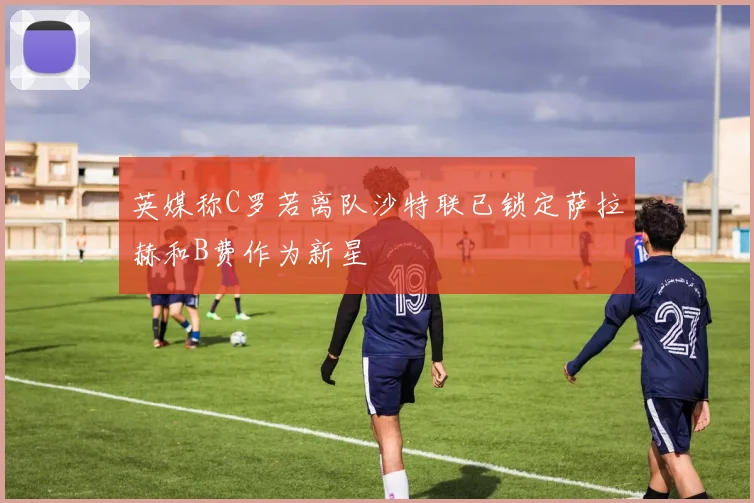 英媒称C罗若离队沙特联已锁定萨拉赫和B费作为新星