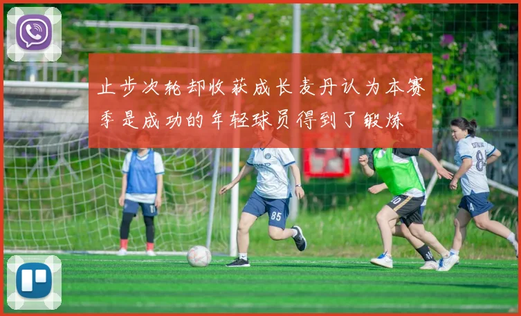 止步次轮却收获成长麦丹认为本赛季是成功的年轻球员得到了锻炼