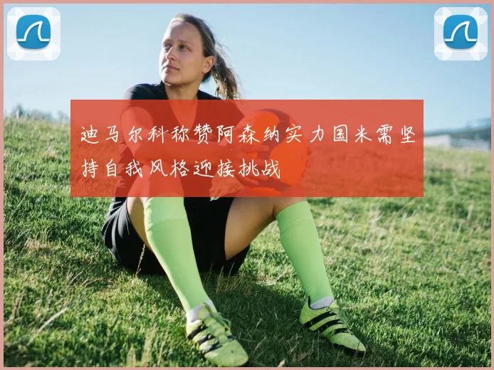 迪马尔科称赞阿森纳实力国米需坚持自我风格迎接挑战