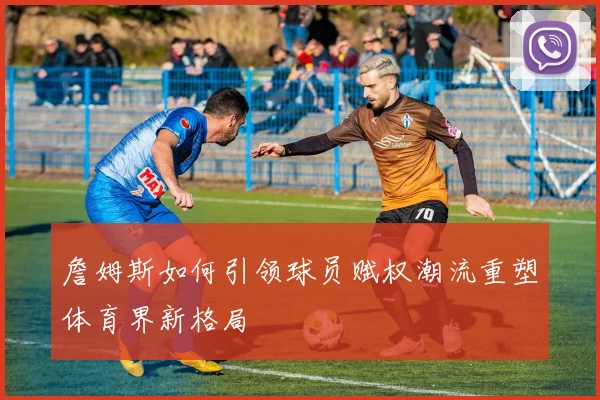 詹姆斯如何引领球员赋权潮流重塑体育界新格局