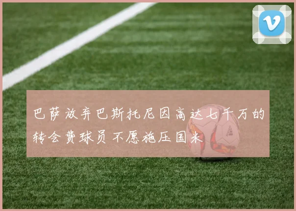巴萨放弃巴斯托尼因高达七千万的转会费球员不愿施压国米