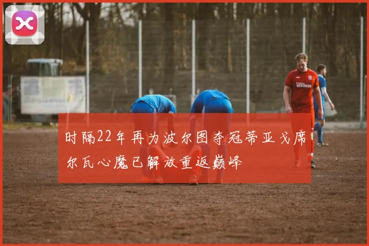 时隔22年再为波尔图夺冠蒂亚戈席尔瓦心魔已解放重返巅峰