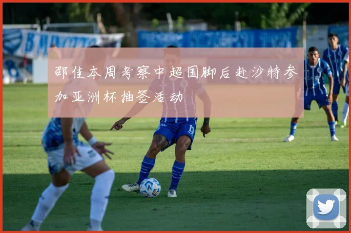 邵佳本周考察中超国脚后赴沙特参加亚洲杯抽签活动