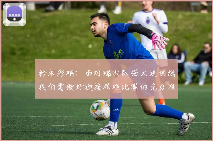 铃木彩艳：面对瑞典队强大进攻线我们需做好迎接艰难比赛的充分准备